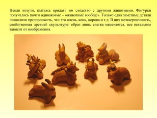 Пекли козули, пытаясь придать им сходство с другими животными. Фигурки
получались почти одинаковые – «животные вообще». Только едва заметные детали
позволяли предположить, что это олень, конь, корова и т.д. В них незавершенность,
свойственная древней скульптуре: образ лишь слегка намечается, все остальное
зависит от воображения.

 