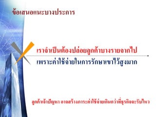 ข้ อเสนอแนะบางประการ

เราจาเป็ นต้ องปล่อยลูกค้ าบางรายจากไป
เพราะค่ าใช้ จ่ายในการรักษาเขาไว้ สูงมาก

ลูกค้ าเจ้ าปัญหา อาจสร้ างภาระค่ าใช้ จ่ายเกินกว่ าทีธุรกิจจะรับไหว
่

 