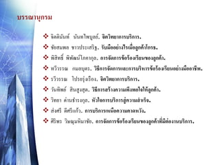 บรรณานุกรม
 จิตตินนท์ นันทไพบูลย์. จิตวิทยาการบริการ.
ั
 ชัยสมพล ชาวประเสริ ฐ. รับมืออย่ างไรเมือลูกค้ าโกรธ.
่
 พิสิทธิ์ พิพฒน์โภคากุล. การจัดการข้ อร้ องเรียนของลูกค้ า.
ั
 ทวีวรรณ กมลบุตร. วิธีการจัดการและการบริหารข้ อร้ องเรียนอย่ างมืออาชีพ.
 รวีวรรณ โปรยรุ่ งเรื อง. จิตวิทยาการบริการ.
 วันทิพย์ สิ นสูงสุ ด. วิธีการสร้ างความพึงพอใจให้ ลูกค้ า.
 วิทยา ด่านธารงกุล. หัวใจการบริการสู่ ความสาเร็จ.
 ส่ งศรี ดีศรี แก้ว. การบริการเหนือความคาดหวัง.
 ศิริพร วิษณุมหิมาชัย. การจัดการข้ อร้ องเรียนของลูกค้ าทีมต่องานบริการ.
่ ี

 