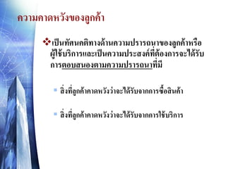 ความคาดหวังของลูกค้ า
เป็ นทัศนคติทางด้ านความปรารถนาของลูกค้ าหรือ
ผู้ใช้ บริการและเป็ นความประสงค์ ทต้องการจะได้ รับ
ี่
การตอบสนองตามความปรารถนาที่มี
 สิ่ งทีลูกค้ าคาดหวังว่ าจะได้ รับจากการซื้อสิ นค้ า
่
 สิ่ งทีลกค้ าคาดหวังว่ าจะได้ รับจากการใช้ บริการ
ู่

 