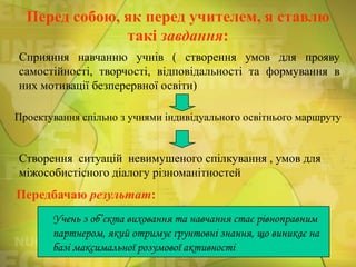 Перед собою, як перед учителем, я ставлю
такі завдання:
Сприяння навчанню учнів ( створення умов для прояву
самостійності, творчості, відповідальності та формування в
них мотивації безперервної освіти)
Проектування спільно з учнями індивідуального освітнього маршруту

Створення ситуацій невимушеного спілкування , умов для
міжособистісного діалогу різноманітностей

Передбачаю результат:
Учень з об’єкта виховання та навчання стає рівноправним
партнером, який отримує ґрунтовні знання, що виникає на
базі максимальної розумової активності

 