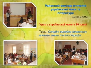 Районний семінар вчителів
української мови та
літератури
вересень 2011 р

Урок з української мови в 10 класі

Тема: Складні випадки правопису
м’якого знака та апострофа

 