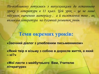 По-особливому готуємось з випускниками до останнього
уроку з літератури в 11 класі. Цей урок – це не лише
підсумок вивченого матеріалу , а й висвітлення того , як
вплинула література на духовний розвиток учнів.

Теми окремих уроків:
«Заочний діалог з улюбленим письменником»

«Який твір я візьму з собою в доросле життя, а який
– ні?»
«Мої листи з майбутнього Вам, Учителю
літератури»

 
