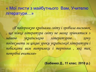 « Мої листи з майбутнього Вам, Учителю
літератури…»
«Я подорожую країнами світу і зробила висновок
, що ніяка література світу не може зрівнятися з
нашою
українською
літературою…
хочу
подякувати за цікаві уроки української літератури і
побажати вам витримки і терпіння , які так
потрібні вчителю»
(Бабенко Д., 11 клас; 2010 р.)

 