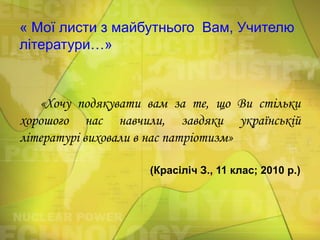 « Мої листи з майбутнього Вам, Учителю
літератури…»

«Хочу подякувати вам за те, що Ви стільки
хорошого нас навчили, завдяки українській
літературі виховали в нас патріотизм»
(Красіліч З., 11 клас; 2010 р.)

 
