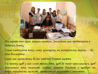 Ось заради чого живе, працює вчитель. Знаходить своє продовження в
дитячих душах.
І саме завдячуючи йому, слову, цілющому, як материнське молоко… Бо
воно безсмертне…
Слово має жити вічно, бо дає людству духовне життя.
І я прагну, щоб у моє слово вірили діти, щоб до нього прислухались, щоб
допомагало воно виховати людину душевно багатою і щедрою на
добро, порядність, чесність, здатність до милосердя і співчуття.

 
