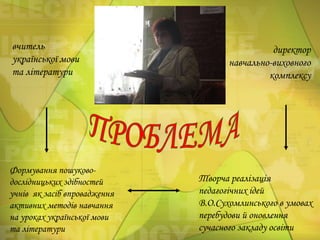 вчитель
української мови
та літератури

Формування пошуководослідницьких здібностей
учнів як засіб впровадження
активних методів навчання
на уроках української мови
та літератури

директор
навчально-виховного
комплексу

Творча реалізація
педагогічних ідей
В.О.Сухомлинського в умовах
перебудови й оновлення
сучасного закладу освіти

 