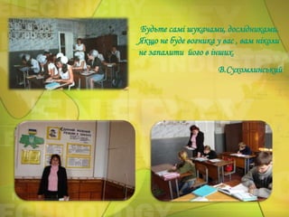 Будьте самі шукачами, дослідниками.
Якщо не буде вогника у вас , вам ніколи
не запалити його в інших.
В.Сухомлинський

 