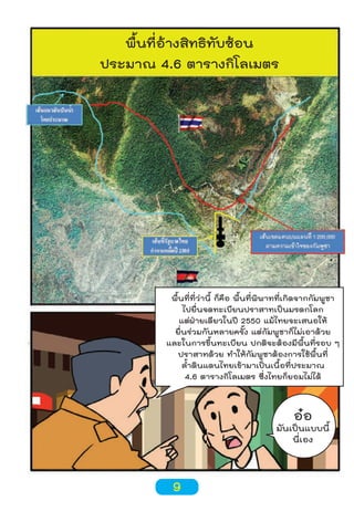พื้นที่อ้างสิทธิทับซ้อน
ประมาณ 4.6 ตารางกิโลเมตร

พื้นที่ที่ว่านี้ ก็คือ พื้นที่พิพาทที่เกิดจากกัมพูชา
ไปยื่นจดทะเบียนปราสาทเป็นมรดกโลก
แต่ฝ่ายเดียวในปี 2550 แม้ไทยจะเสนอให้
ยื่นร่วมกันหลายครั้ง แต่กัมพูชาก็ไม่เอาด้วย
และในการขึ้นทะเบียน ปกติจะต้องมีพื้นที่รอบ ๆ
ปราสาทด้วย ทำาให้กัมพูชาต้องการใช้พื้นที่
ลำ้าดินแดนไทยเข้ามาเป็นเนื้อที่ประมาณ
4.6 ตารางกิโลเมตร ซึ่งไทยก็ยอมไม่ได้

ออ

มันเป็นแบบนี้
นี่เอง

9

 