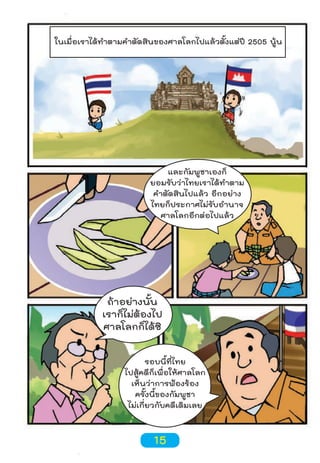 ในเมื่อเราได้ทำาตามคำาตัดสินของศาลโลกไปแล้วตั้งแต่ปี 2505 นู้น

และกัมพูชาเองก็
ยอมรับว่าไทยเราได้ทำาตาม
คำาตัดสินไปแล้ว อีกอย่าง
ไทยก็ประกาศไม่รับอำานาจ
ศาลโลกอีกต่อไปแล้ว

ถ้าอย่างนั้น
เราก็ไม่ต้องไป
ศาลโลกก็ได้ซิ
รอบนี้ที่ไทย
ไปสู้คดีก็เพื่อให้ศาลโลก
เห็นว่าการฟ้องร้อง
ครั้งนี้ของกัมพูชา
ไม่เกี่ยวกับคดีเดิมเลย

15

 