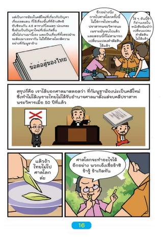 อีกอย่างนึง
การไปศาลโลกครั้งนี้
ไม่ใช่การไปทวงคืน
ปราสาทพระวิหารนะ
เพราะมันจบไปแล้ว
และตอนนี้ก็ไม่สามารถ
เปลี่ยนแปลงคำาตัดสิน
ได้แล้ว

แต่เป็นการฟ้องในคดีใหม่ที่เกี่ยวกับปัญหา
เรื่องเขตแดน ก็ไอ้เรื่องพื้นที่ที่อ้างสิทธิ
ทับซ้อนกัน 4.6 ตารางกิโลเมตร น่ะแหละ
ซึ่งมันเป็นปัญหาใหม่ที่เพิ่งเกิดขึ้น
เมื่อไม่นานมานี้เอง และเป็นเรื่องที่ทั้งสองฝ่าย
จะต้องมาเจรจากัน ไม่ใช่ให้ศาลโลกตีความ
อย่างที่กัมพูชาอ้าง

ใช่ ๆ อันนี้ข้า
ก็อ่านเจอใน
หนังสือพิมพ์ว่า
เปลี่ยนแปลง
คำาตัดสิน
ไม่ได้แล้ว

สรุปก็คือ เราได้บอกศาลมาตลอดว่า ที่กัมพูชาฟ้องน่ะเป็นคดีใหม่
ซึ่งทำาไม่ได้เพราะไทยไม่ได้รับอำานาจศาลมาตั้งแต่จบคดีปราสาท
พระวิหารเมื่อ 50 ปีที่แล้ว

แล้วถ้า
ไทยไม่ไป
ศาลโลก
ล่ะ

ศาลโลกจะทำาอะไรได้
อีกอย่าง พวกเอ็งเชื่อข้าซิ
ข้ารู้ ข้าเกิดทัน

16

 