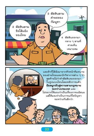 2 ตัดสินตาม
ข้อโต้แย้ง
ของไทย

3 ตัดสินตาม
คำาขอของ
กัมพูชา

4 ตัดสินออกมา
กลาง ๆ ตามที่
ศาลเห็น
เหมาะสม

และข้าก็ได้ฟังมาจากหัวหน้าทีมทนาย
ของฝ่ายไทยและนักวิชาการต่าง ๆ ว่า
สุดท้ายไม่ว่าคำาตัดสินจะออกมา
ในรูปแบบไหนโดยหลักการแล้ว
มีผลผูกพันคู่ความตามกฎหมาย
ระหว่างประเทศ และ
ไม่อยากให้มองว่าเป็นเรื่องการแพ้ชนะ
แต่ให้มองว่าเป็นการแก้ไขปัญหา
ระหว่างกันดีกว่า

22

 