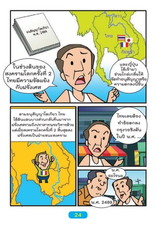 และญี่ปุ่น
ได้เข้ามา
ช่วยไกล่เกลี่ยให้
จัดทำาอนุสญญาหรือ
ั
ความตกลงนี้ขึ้น

ในช่วงต้นของ
สงครามโลกครั้งที่ 2
ไทยมีความขัดแย้ง
กับฝรั่งเศส

ตามอนุสัญญาโตเกียว ไทย
ได้ดินแดนบางส่วนกลับคืนมาจาก
ฝรังเศสรวมถึงปราสาทพระวิหารด้วย
่
แต่เมือสงครามโลกครังที่ 2 สินสุดลง
่
้
้
ฝรั่งเศสเป็นฝ่ายชนะสงคราม

ไทยเลยต้อง
ทำาข้อตกลง
กรุงวอชิงตัน
ในปี พ.ศ. ...

พ.ศ.
อะไรนะ

พ.ศ. 2489

24

 