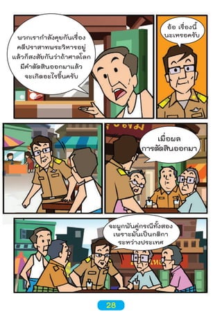 อ้อ เรื่องนี้
นะเหรอครับ

พวกเรากำาลังคุยกันเรื่อง
คดีปราสาทพระวิหารอยู่
แล้วก็สงสัยกันว่าถ้าศาลโลก
มีคำาตัดสินออกมาแล้ว
จะเกิดอะไรขึ้นครับ

เมื่อผล
การตัดสินออกมา

จะผูกพันคู่กรณีทั้งสอง
เพราะมันเป็นกติกา
ระหว่างประเทศ

28

 