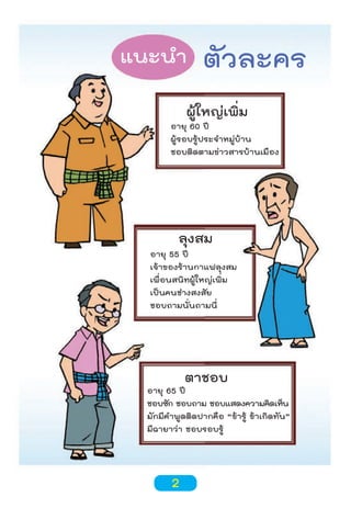 แนะนำา

ตัวละคร

ผู้ใหญ่เพิ่ม

อายุ 60 ปี
ผู้รอบรู้ประจำาหมู่บ้าน
ชอบติดตามข่าวสารบ้านเมือง

ลุงสม

อายุ 55 ปี
เจ้าของร้านกาแฟลุงสม
เพื่อนสนิทผู้ใหญ่เพิ่ม
เป็นคนช่างสงสัย
ชอบถามนั่นถามนี่

ตาชอบ

อายุ 65 ปี
ชอบซัก ชอบถาม ชอบแสดงความคิดเห็น
มักมีคำาพูดติดปากคือ “ข้ารู้ ข้าเกิดทัน”
มีฉายาว่า ชอบรอบรู้

2

 