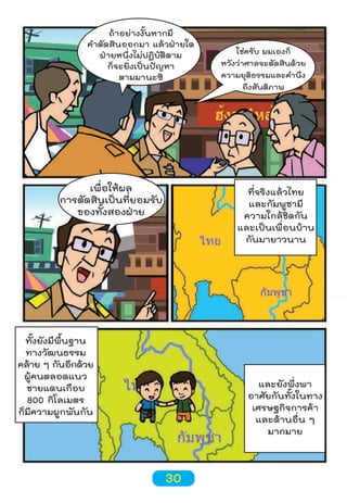 ถ้าอย่างงั้นหากมี
คำาตัดสินออกมา แล้วฝ่ายใด
ฝ่ายหนึ่งไม่ปฏิบัติตาม
ก็จะยิ่งเป็นปัญหา
ตามมานะซิ

เพื่อให้ผล
การตัดสินเป็นที่ยอมรับ
ของทั้งสองฝ่าย

ใช่ครับ ผมเองก็
หวังว่าศาลจะตัดสินด้วย
ความยุติธรรมและคำานึง
ถึงสันติภาพ

ที่จริงแล้วไทย
และกัมพูชามี
ความใกล้ชิดกัน
และเป็นเพื่อนบ้าน
กันมายาวนาน

ทั้งยังมีพื้นฐาน
ทางวัฒนธรรม
คล้าย ๆ กันอีกด้วย
ผู้คนตลอดแนว
ชายแดนเกือบ
800 กิโลเมตร
ก็มีความผูกพันกัน

และยังพึ่งพา
อาศัยกันทั้งในทาง
เศรษฐกิจการค้า
และด้านอื่น ๆ
มากมาย

30

 