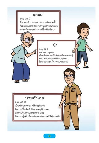 ตาชม

อายุ 70 ปี
พี่ชายแท้ ๆ ของตาชอบ แต่บางครั้ง
ก็เถียงกับตาชอบ เวลาพูดว่าข้าเกิดทัน
ตาชมก็จะบอกว่า “แต่ข้าเกิดก่อน”

บุ้ง

อายุ 14 ปี
หลานสาวลุงสม
เป็นเด็กฉลาด มีนิสัยชอบใฝ่หาความรู้
ขยัน ชอบช่วยงานที่ร้านลุงสม
โดยเฉพาะช่วงโรงเรียนปดเทอม

นายอำาเภอ

อายุ 45 ปี
เป็นนักปกครอง นักกฎหมาย
มีความซื่อสัตย์ รักความยุติธรรม
มีความรู้ ความสามารถ และ
มีความมุ่งมั่นที่จะพัฒนาประเทศให้ก้าวหน้า

3

 