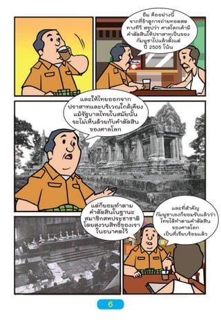 อืม คืออย่างนี้
จากที่ข้าดูการถ่ายทอดสด
ทางทีวี สรุปว่า ศาลโลกเค้ามี
คำาตัดสินให้ปราสาทเป็นของ
กัมพูชาไปแล้วตั้งแต่
ปี 2505 โน้น

และให้ไทยออกจาก
ปราสาทและบริเวณใกล้เคียง
แม้รัฐบาลไทยในสมัยนั้น
จะไม่เห็นด้วยกับคำาตัดสิน
ของศาลโลก

แต่ก็ยอมทำาตาม
คำาตัดสินในฐานะ
สมาชิกสหประชาชาติ
โดยสงวนสิทธิ์ของเรา
ในอนาคตไว้

6

และที่สำาคัญ
กัมพูชาเองก็ยอมรับแล้วว่า
ไทยได้ทำาตามคำาตัดสิน
ของศาลโลก
เป็นที่เรียบร้อยแล้ว

 