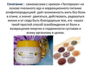 Сочетание : самомассажа с кремом «Тенториум» на
основе пчелиного яда и коррекционного питание
апифитопродукцией даёт возможность жить без боли
в спине, а значит двигаться, действовать, радоваться
жизни и от сюда быть благодарным тем, кто нашел
такой простой способ освобождения от боли и
возвращения энергии и подвижности суставам и
всему организму в целом.

 