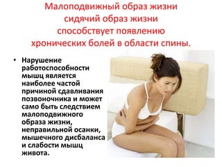 Малоподвижный образ жизни
сидячий образ жизни
способствует появлению
хронических болей в области спины.
• Нарушение
работоспособности
мышц является
наиболее частой
причиной сдавливания
позвоночника и может
само быть следствием
малоподвижного
образа жизни,
неправильной осанки,
мышечного дисбаланса
и слабости мышц
живота.

 