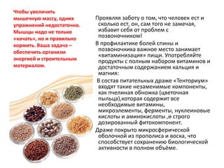 Чтобы увеличить
мышечную массу, одних
упражнений недостаточно.
Мышцы надо не только
«качать», но и правильно
кормить. Ваша задача –
обеспечить организм
энергией и строительным
материалом.

Проявляя заботу о том, что человек ест и
сколько ест, он, сам того не замечая,
избавит себя от проблем с
позвоночником!
В профилактике болей спины и
позвоночника важное место занимает
«витаминизация» пищи. Употребляйте
продукты с полным набором витаминов и
достаточным содержанием кальция и
магния:
В состав питательных драже «Тенториум»
входят такие незаменимые компоненты,
как пчелиная обножка (цветочная
пыльца),которая содержит все
необходимые витамины,
микроэлементы, ферменты, нуклеиновые
кислоты и аминокислоты ,и строго
дозированный фитокомпонент.
Драже покрыто микросферической
оболочкой из прополиса и воска, что
способствует сохранению биологической
активности в полном объёме.

 