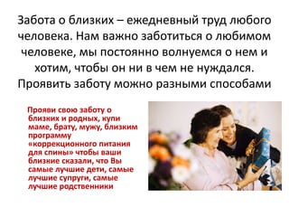 Забота о близких – ежедневный труд любого
человека. Нам важно заботиться о любимом
человеке, мы постоянно волнуемся о нем и
хотим, чтобы он ни в чем не нуждался.
Проявить заботу можно разными способами
Прояви свою заботу о
близких и родных, купи
маме, брату, мужу, близким
программу
«коррекционного питания
для спины» чтобы ваши
близкие сказали, что Вы
самые лучшие дети, самые
лучшие супруги, самые
лучшие родственники

 