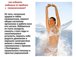 как избавить
любимых от проблем
с позвоночником?

От того, насколько
здоров и гибок
позвоночник, зависит
общее состояние
организма и работа всех
его систем. Избавиться
от гнета лекарств,
скинуть с плеч годы и
накопившуюся
усталость, вернуть себе
радость движения и
хорошее самочувствие
можно с помощью
самомассажа с кремом
«Тенториум»,
правильного питания и
простых упражнений .

 