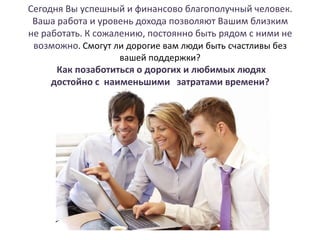 Сегодня Вы успешный и финансово благополучный человек.
Ваша работа и уровень дохода позволяют Вашим близким
не работать. К сожалению, постоянно быть рядом с ними не
возможно. Смогут ли дорогие вам люди быть счастливы без
вашей поддержки?
Как позаботиться о дорогих и любимых людях
достойно с наименьшими затратами времени?

 