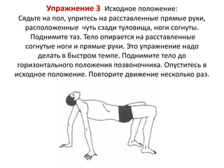 Упражнение 3 Исходное положение:
Сядьте на пол, упритесь на расставленные прямые руки,
расположенные чуть сзади туловища, ноги согнуты.
Поднимите таз. Тело опирается на расставленные
согнутые ноги и прямые руки. Это упражнение надо
делать в быстром темпе. Поднимите тело до
горизонтального положения позвоночника. Опуститесь в
исходное положение. Повторите движение несколько раз.

 