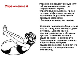 Упражнение 4

Упражнение придает особую силу
той части позвоночника, где
сосредоточены нервы,
управляющие желудком. Кроме
того, оно эффективно для всего
позвоночника, растягивает его,
приводит организм к
сбалансированному состоянию.
Исходное положение: Ложитесь на
пол, на спину, ноги вытянуты, руки
в стороны. Согните колени,
подтяните их к груди и обхватите
руками. Оттолкните колени и
бедра от груди, не опуская рук.
Одновременно поднимите голову
и попытайтесь коснуться
подбородком колен. Держите’ это
положение туловища в течение
пяти секунд.

 