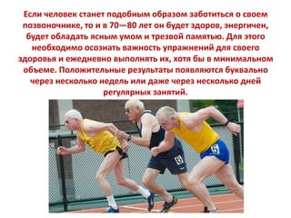 Если человек станет подобным образом заботиться о своем
позвоночнике, то и в 70—80 лет он будет здоров, энергичен,
будет обладать ясным умом и трезвой памятью. Для этого
необходимо осознать важность упражнений для своего
здоровья и ежедневно выполнять их, хотя бы в минимальном
объеме. Положительные результаты появляются буквально
через несколько недель или даже через несколько дней
регулярных занятий.

 