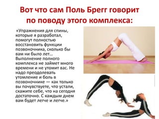 Вот что сам Поль Брегг говорит
по поводу этого комплекса:
«Упражнения для спины,
которые я разработал,
помогут полностью
восстановить функции
позвоночника, сколько бы
вам ни было лет…
Выполнение полного
комплекса не займет много
времени и не утомит вас. Не
надо преодолевать
утомление и боль в
позвоночнике — как только
вы почувствуете, что устали,
скажите себе, что на сегодня
достаточно. С каждым днем
вам будет легче и легче.»

 