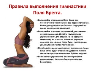 Правила выполнения гимнастики
Поля Брегга.
♦ Выполняйте упражнения Поля Брега для
позвоночника без спешки и без перенапряжения.
Не следует доводить до болевых ощущений во
время выполнения движений.
♦ Выполняйте комплекс упражнений для спины от
начала и до конца. Делайте паузы между
упражнениями для отдыха, но не бросайте
гимнастику на полпути. Начните с двух-трех
повторов для начала. Когда будет совсем легко,
увеличьте количество повторений.
♦ Не забывайте делать гимнастику ежедневно. Когда
ваша спина будет стабильно здоровой, можно
снизить нагрузку и заниматься 2 раза в неделю.
♦ Выполнение упражнений должно приносить
удовольствие! Иначе любое оздоровление
бесполезно.

 