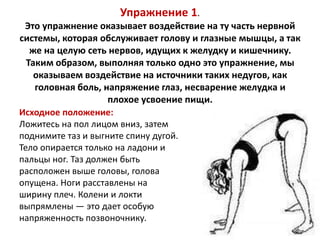 Упражнение 1.
Это упражнение оказывает воздействие на ту часть нервной
системы, которая обслуживает голову и глазные мышцы, а так
же на целую сеть нервов, идущих к желудку и кишечнику.
Таким образом, выполняя только одно это упражнение, мы
оказываем воздействие на источники таких недугов, как
головная боль, напряжение глаз, несварение желудка и
плохое усвоение пищи.
Исходное положение:
Ложитесь на пол лицом вниз, затем
поднимите таз и выгните спину дугой.
Тело опирается только на ладони и
пальцы ног. Таз должен быть
расположен выше головы, голова
опущена. Ноги расставлены на
ширину плеч. Колени и локти
выпрямлены — это дает особую
напряженность позвоночнику.

 
