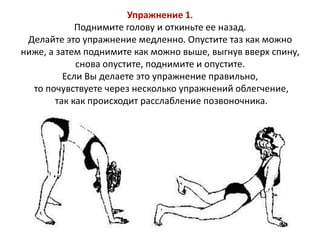 Упражнение 1.
Поднимите голову и откиньте ее назад.
Делайте это упражнение медленно. Опустите таз как можно
ниже, а затем поднимите как можно выше, выгнув вверх спину,
снова опустите, поднимите и опустите.
Если Вы делаете это упражнение правильно,
то почувствуете через несколько упражнений облегчение,
так как происходит расслабление позвоночника.

 