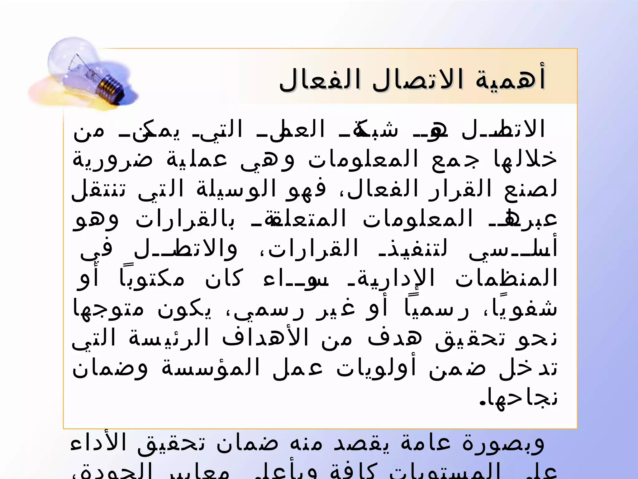 ‫أهمية التصال الفعال‬
‫نلنن ال نين نننن من‬
‫يمك‬
‫ت‬
‫نةنن العم‬
‫التصنننل نونن شبك‬
‫ه‬
‫نا‬
‫خلل ها ج مع المعلومات و هي عمل ية ضرورية‬
‫ل صنع القرار الفعال، ف هو الو سيلة ال تي تنتقل‬
‫نةنن بالقرارات وهو‬
‫نانن المعلومات المتعلق‬
‫عبره‬
‫نانننل في‬
‫نانننسي لتنف ينذن القرارات، والتص‬
‫ن‬
‫ن‬
‫أس‬
‫ن‬
‫المنظمات الدار نةن نوننناء كان مكتوبا أو‬
‫س‬
‫ن‬
‫ي‬
‫ن‬
‫شفو يا، ر سميا أو غ ير ر سمي، يكون متوجها‬
‫ً‬
‫ن حو تحق يق هدف من الهداف الرئي سة التي‬
‫تد خل ض من أولويات ع مل المؤسسة وضمان‬
‫نجاحها.‬
‫وبصورة عامة يقصد منه ضمان تحقيق الداء‬

 