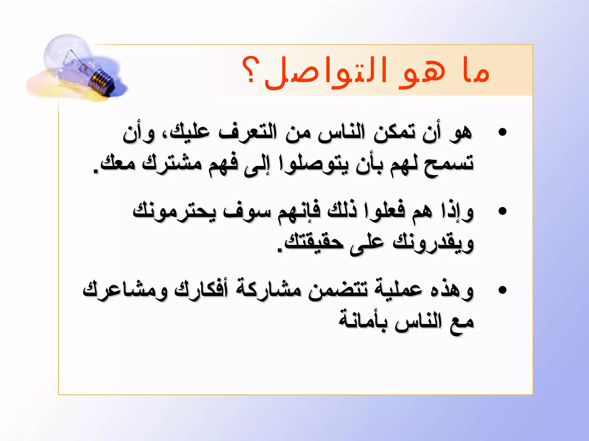 ‫ما هو التواصل؟‬
‫• هو أن تمكن الناس من التعرف عليك، وأن‬
‫تسمح لهم بأن يتوصلوا إلى فهم مشترك معك.‬
‫• وإذا هم فعلوا ذلك فإنهم سوف يحترمونك‬
‫ويقدرونك على حقيقتك.‬
‫• وهذه عملية تتضمن مشاركة أفكارك ومشاعرك‬
‫مع الناس بأمانة‬

 
