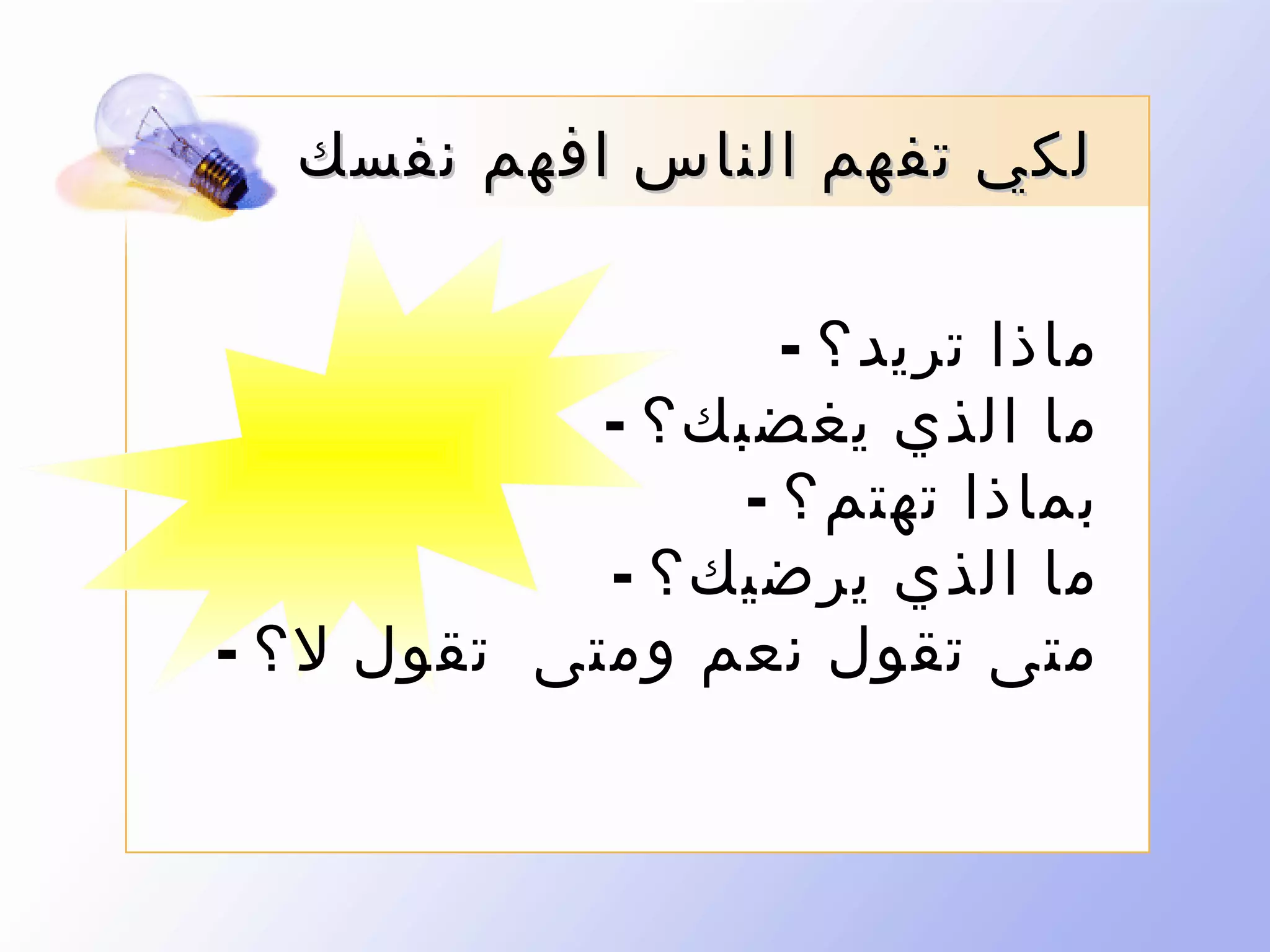 ‫لكي تفهم الناس افهم نفسك‬
‫ماذا تريد؟ -‬
‫ما الذي يغضب ك؟ -‬
‫بماذا تهتم؟ -‬
‫ما الذي يرضيك؟ -‬
‫متى تقول نعم ومتى تقول ل؟ -‬

 