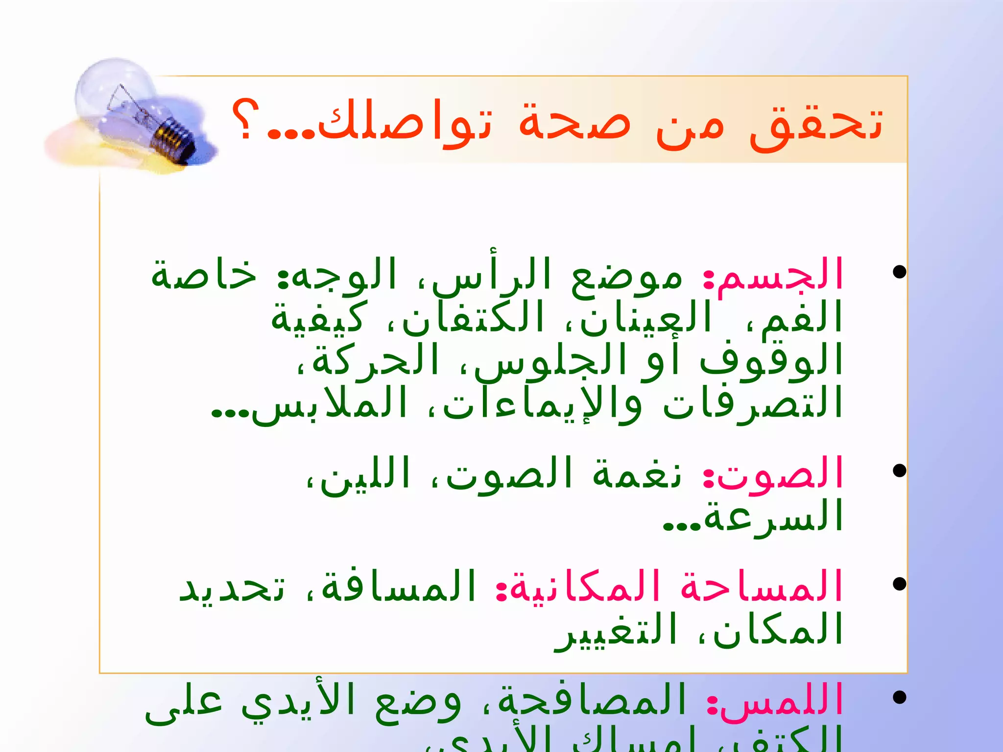 ‫تحقق من صحة تواصلك... ؟‬
‫• الجسم: موضع الرأس، الوجه: خاصة‬
‫الفم، العينان، الكتفان، كيفية‬
‫الوقوف أو الجلوس، الحركة،‬
‫التصرفات واليماءات، الملبس...‬
‫• الصوت: نغمة الصوت، اللين،‬
‫السرعة...‬
‫• المساحة المكانية: المسافة، تحديد‬
‫المكان، التغيير‬
‫• اللمس: المصافحة، وضع اليدي على‬

 