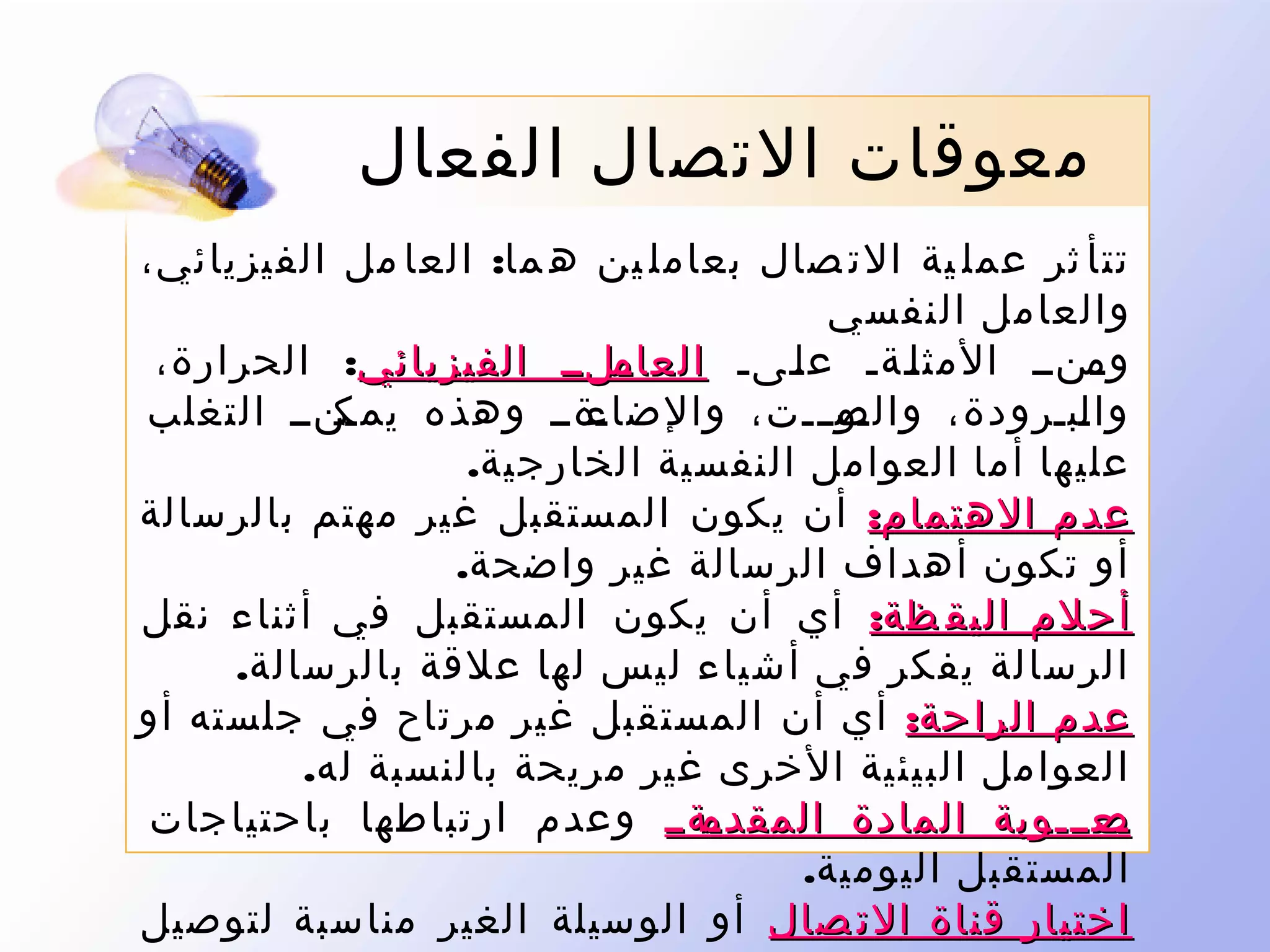 ‫معوقات التصال الفعال‬
‫تتأ ثر عمل ية الت صال بعامل ين ه ما: العا مل الفيزيائي،‬
‫والعامل النفسي‬
‫ىلىى الفيزيائي: الحرارة،‬
‫ىنىى المث لىةى ع لىىى العام‬
‫ى‬
‫ى‬
‫ى‬
‫وم‬
‫ى‬
‫ىنىى التغلب‬
‫ىةىى وهذه يمك‬
‫ىوىىىت، والضاء‬
‫وا ىبىرودة، والص‬
‫ل‬
‫عليها أما العوامل النفسية الخارجية.‬
‫عدم الهتمام: أن يكون المستقبل غير مهتم بالرسالة‬
‫أو تكون أهداف الرسالة غير واضحة.‬
‫أحلم اليق ظة: أي أن يكون المستقبل في أثناء نقل‬
‫الرسالة يفكر في أشياء ليس لها علقة بالرسالة.‬
‫عدم الراحة: أي أن المستقبل غير مرتاح في جلسته أو‬
‫العوامل البيئية الخرى غير مريحة بالنسبة له.‬
‫ىةىى وعدم ارتباطها باحتياجات‬
‫ىعىىىوبة المادة المقدم‬
‫ص‬
‫المستقبل اليومية.‬
‫اختيار قناة الت صال أو الوسيلة الغير مناسبة لتوصيل‬

 