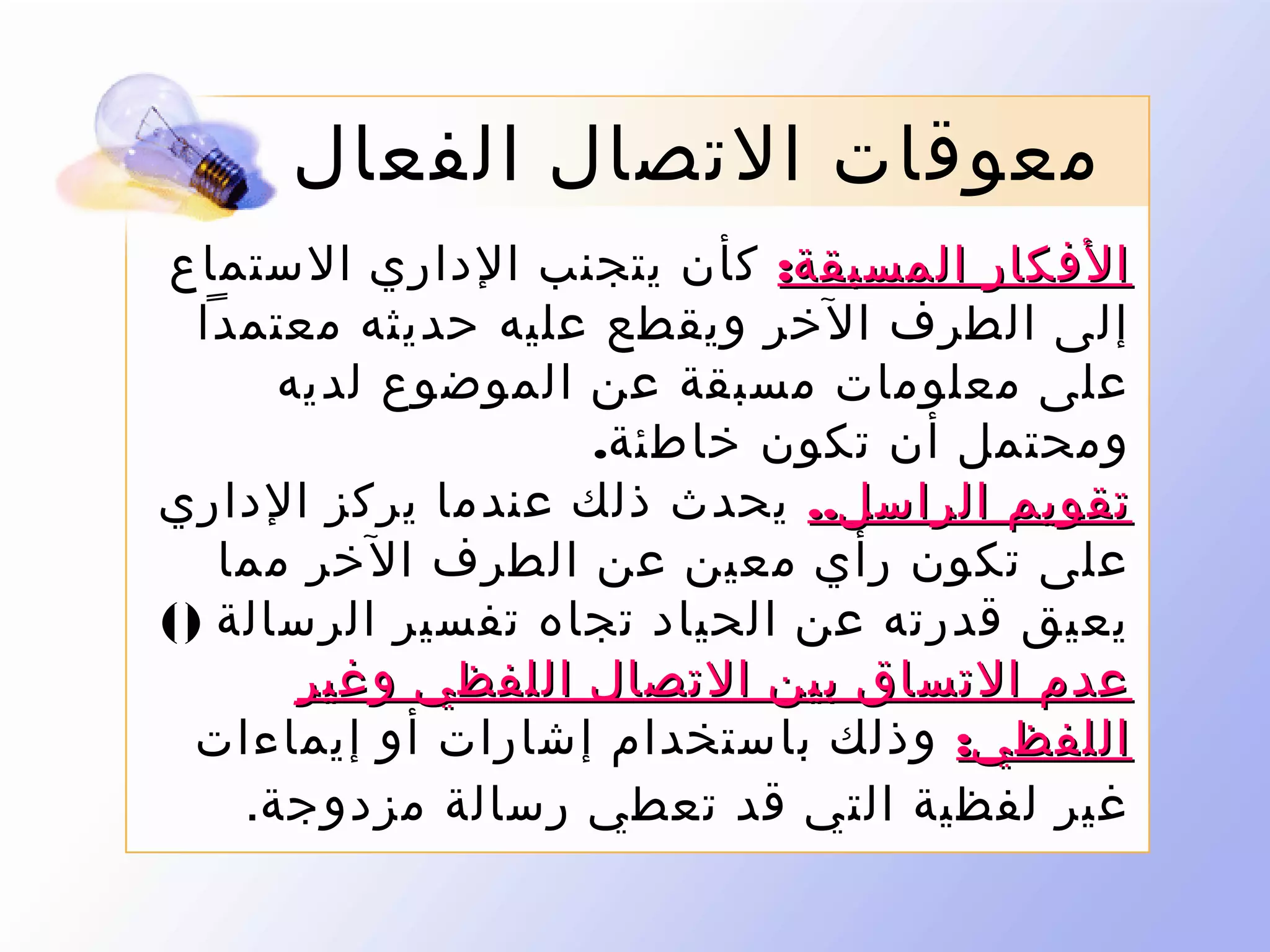 ‫معوقات التصال الفعال‬
‫الفكار المسبقة: كأن يتجنب الداري الستماع‬
‫إلى الطرف الخر ويقطع عليه حديثه معتمدا‬
‫على معلومات مسبقة عن الموضوع لديه‬
‫ومحتمل أن تكون خاطئة.‬
‫تقويم الراسل.. يحدث ذلك عندما يركز الداري‬
‫على تكون رأي معين عن الطرف الخر مما‬
‫يعيق قدرته عن الحياد تجاه تفسير الرسالة )(‬
‫عدم التساق بين التصال اللفظي وغير‬
‫اللفظي: وذلك باستخدام إشارات أو إيماءات‬
‫غير لفظية التي قد تعطي رسالة مزدوجة.‬

 