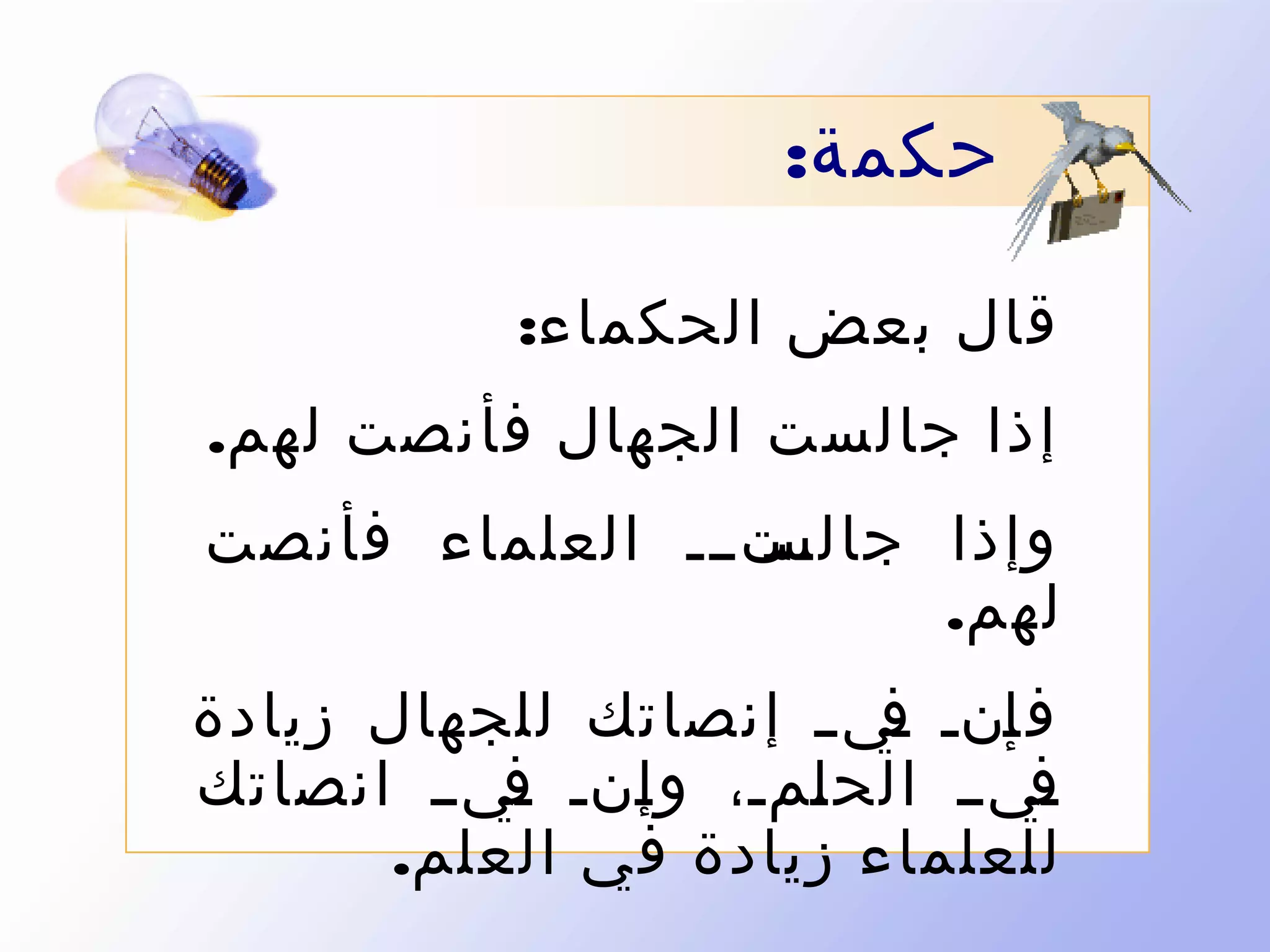 ‫حكمة:‬
‫قال بعض الحكماء:‬
‫إذا جالست الجهال فأنصت لهم.‬
‫ىتىىى العلماء فأنصت‬
‫وإذا جالس‬
‫لهم.‬
‫ف ىنى ىي ى إنصاتك للجهال زيادة‬
‫إ ف‬
‫ىيىى الح ىمى، و ىنى ىيىى انصاتك‬
‫ف‬
‫إ‬
‫ل‬
‫ف‬
‫للعلماء زيادة في العلم.‬

 