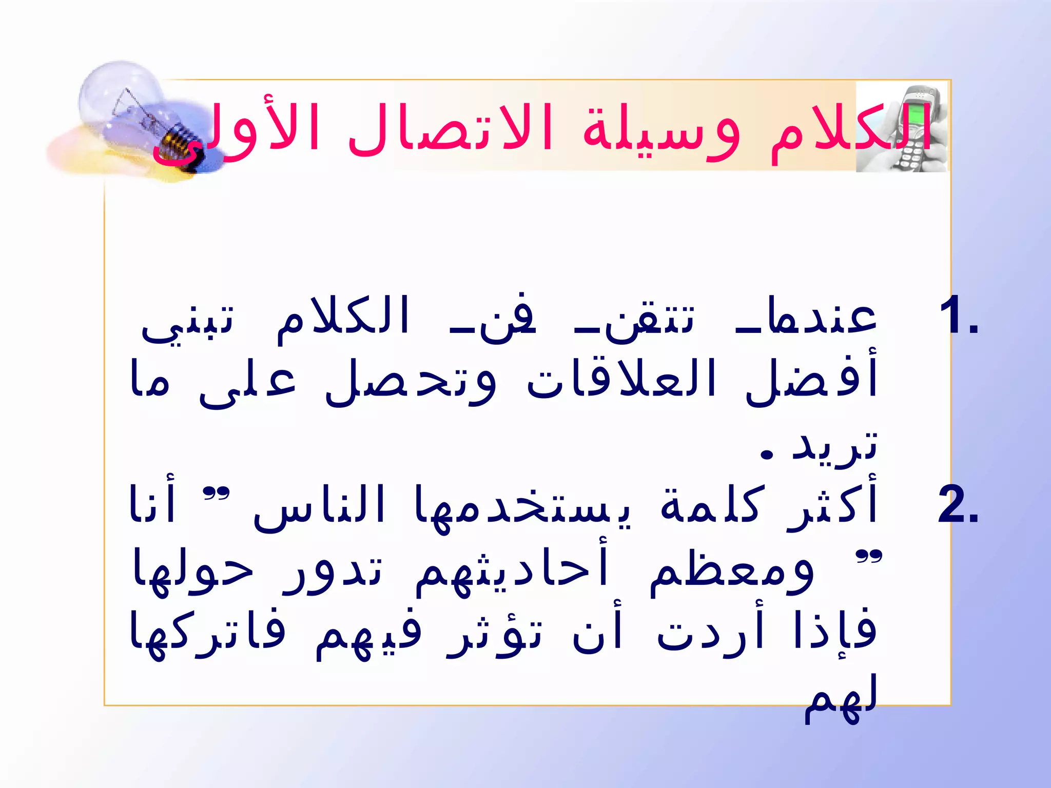 ‫الكلم وسيلة التصال الولى‬
‫.1‬
‫.2‬

‫ىاىى ىنىى ىنىى الكلم تبني‬
‫ف‬
‫عندم تتق‬
‫أف ضل العلقات وتح صل ع لى ما‬
‫تريد .‬
‫أك ثر كل مة ي ستخدمها الناس ” أنا‬
‫” ومعظم أحاديثهم تدور حولها‬
‫فإذا أردت أن تؤ ثر في هم فاتركها‬
‫لهم‬

 