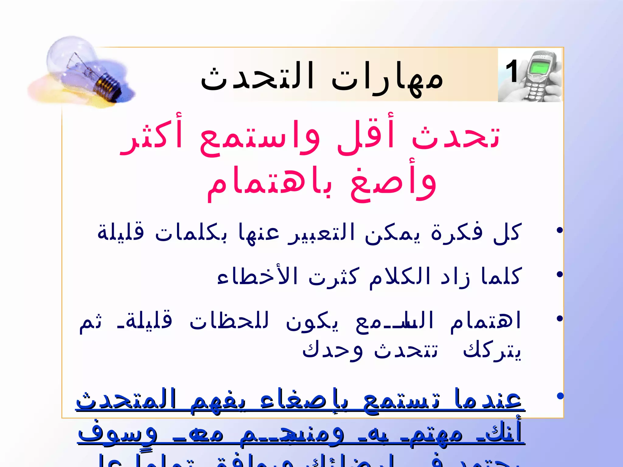 ‫1‬

‫مهارات التحدث‬
‫تحدث أقل واستمع أكثر‬
‫وأصغ باهتمام‬

‫•‬

‫كل فكرة يمكن التعبير عنها بكلمات قليلة‬

‫•‬

‫كلما زاد الكلم كثرت الخطاء‬

‫•‬

‫اهتمام السىىىمع يكون للحظات قلي ىةى ثم‬
‫ل‬
‫ىا‬
‫يتركك تتحدث وحدك‬

‫•‬

‫عند ما ت ستمع بإ صغاء يفهم المتحدث‬
‫ىج ىىم ىهىى وسوف‬
‫مع‬
‫أ ىكى مه ىمى ىهى ومنس ى‬
‫ت ب‬
‫ن‬

 