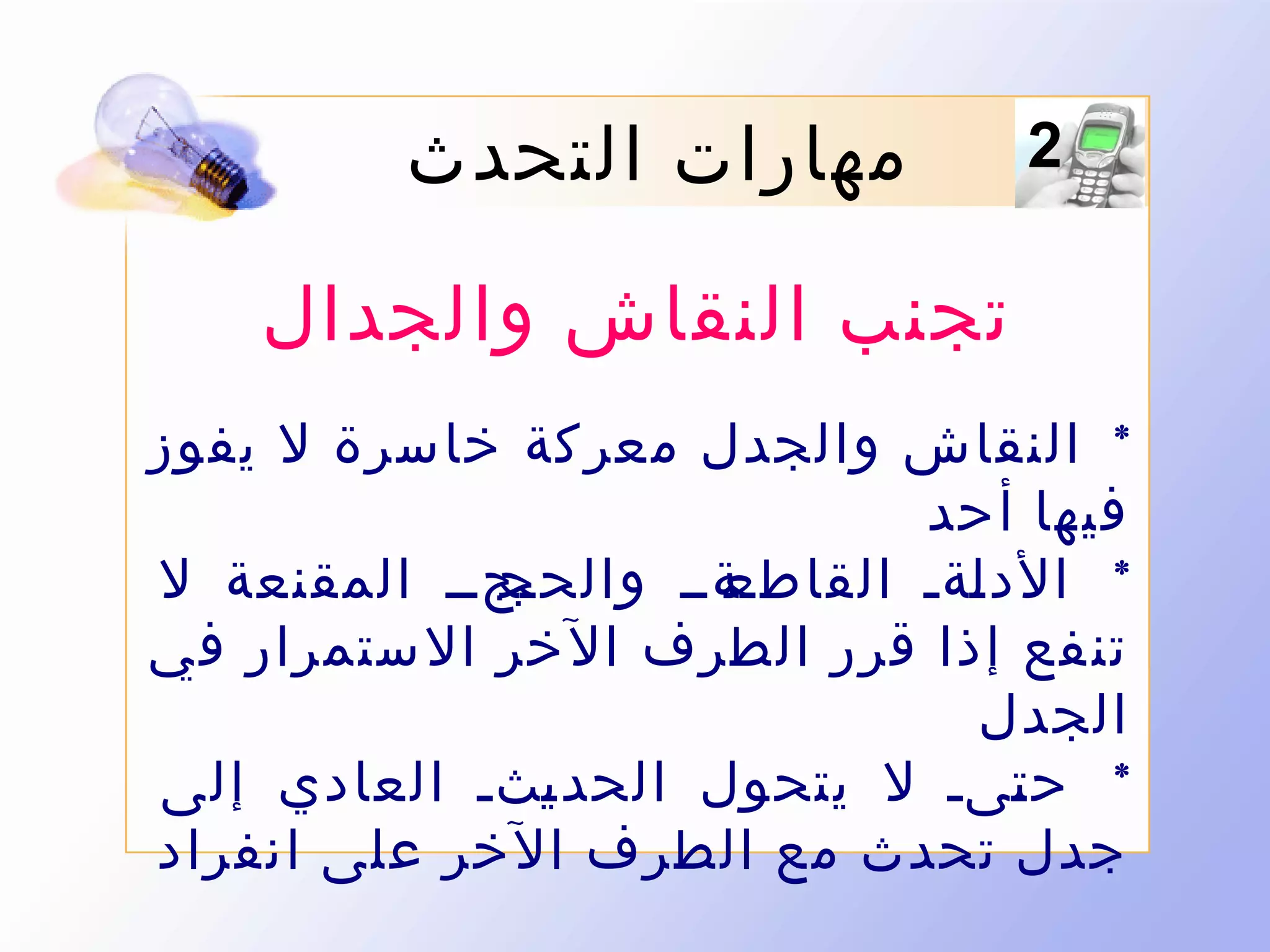 ‫2‬

‫مهارات التحدث‬
‫تجنب النقاش والجدال‬

‫* النقاش والجدل معر كة خاسرة ل يفوز‬
‫فيها أحد‬
‫ىجىى المقنعة ل‬
‫ىةىى والحج‬
‫* الد ىةى القاطع‬
‫ل‬
‫تن فع إذا قرر الطرف ال خر ال ستمرار في‬
‫الجدل‬
‫* ح ىىى ل يتحول الحد ىثى العادي إلى‬
‫ي‬
‫ت‬
‫جدل تحدث مع الطرف الخر على انفراد‬

 