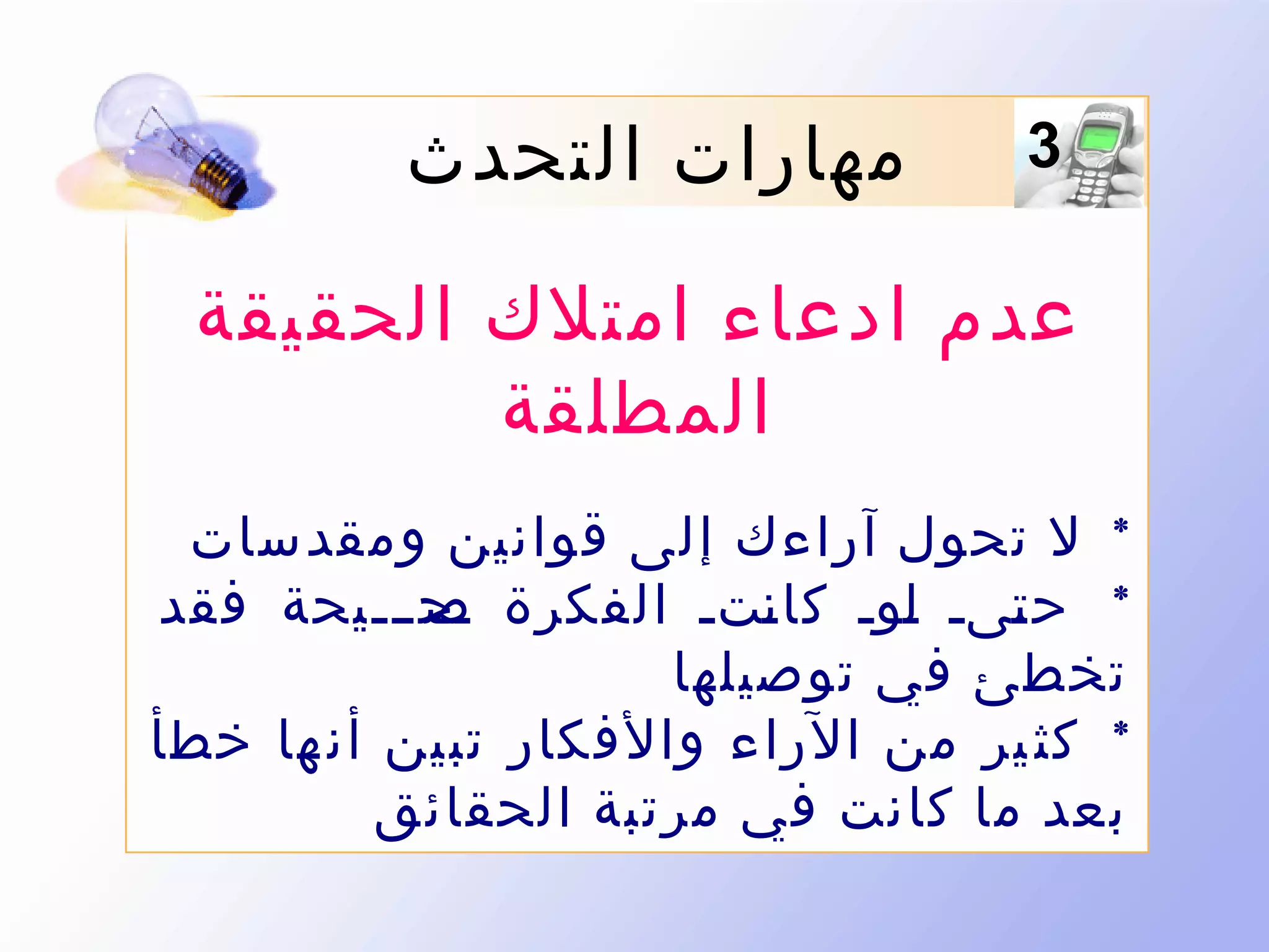 ‫3‬

‫مهارات التحدث‬

‫عدم ادعاء امتلك الحقيقة‬
‫المطلقة‬
‫* ل تحول آراءك إلى قوانين ومقدسات‬
‫* ح ىىى ىوى كا ىتى الفكرة ىح ىىىيحة فقد‬
‫ص‬
‫ن‬
‫ل‬
‫ت‬
‫تخطئ في توصيلها‬
‫* كث ير من الراء والفكار تبين أن ها خطأ‬
‫بعد ما كانت في مرتبة الحقائق‬

 