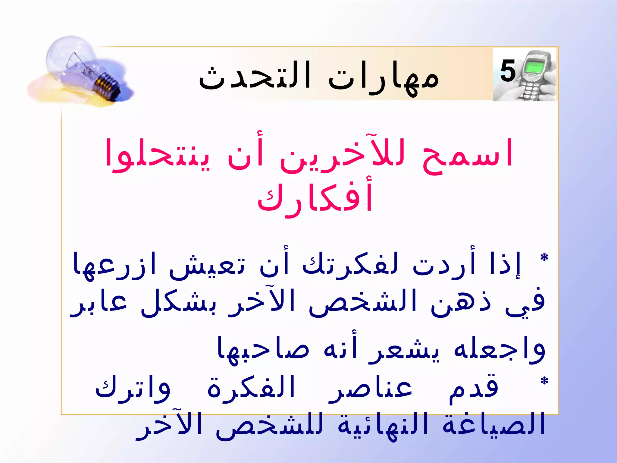 ‫5‬

‫مهارات التحدث‬

‫اسمح للخرين أن ينتحلوا‬
‫أفكارك‬
‫* إذا أردت لفكرتك أن تعيش ازرعها‬
‫في ذهن الشخص الخر بشكل عابر‬
‫واجعله يشعر أنه صاحبها‬
‫* قدم عناصر الفكرة واترك‬
‫الصياغة النهائية للشخص الخر‬

 