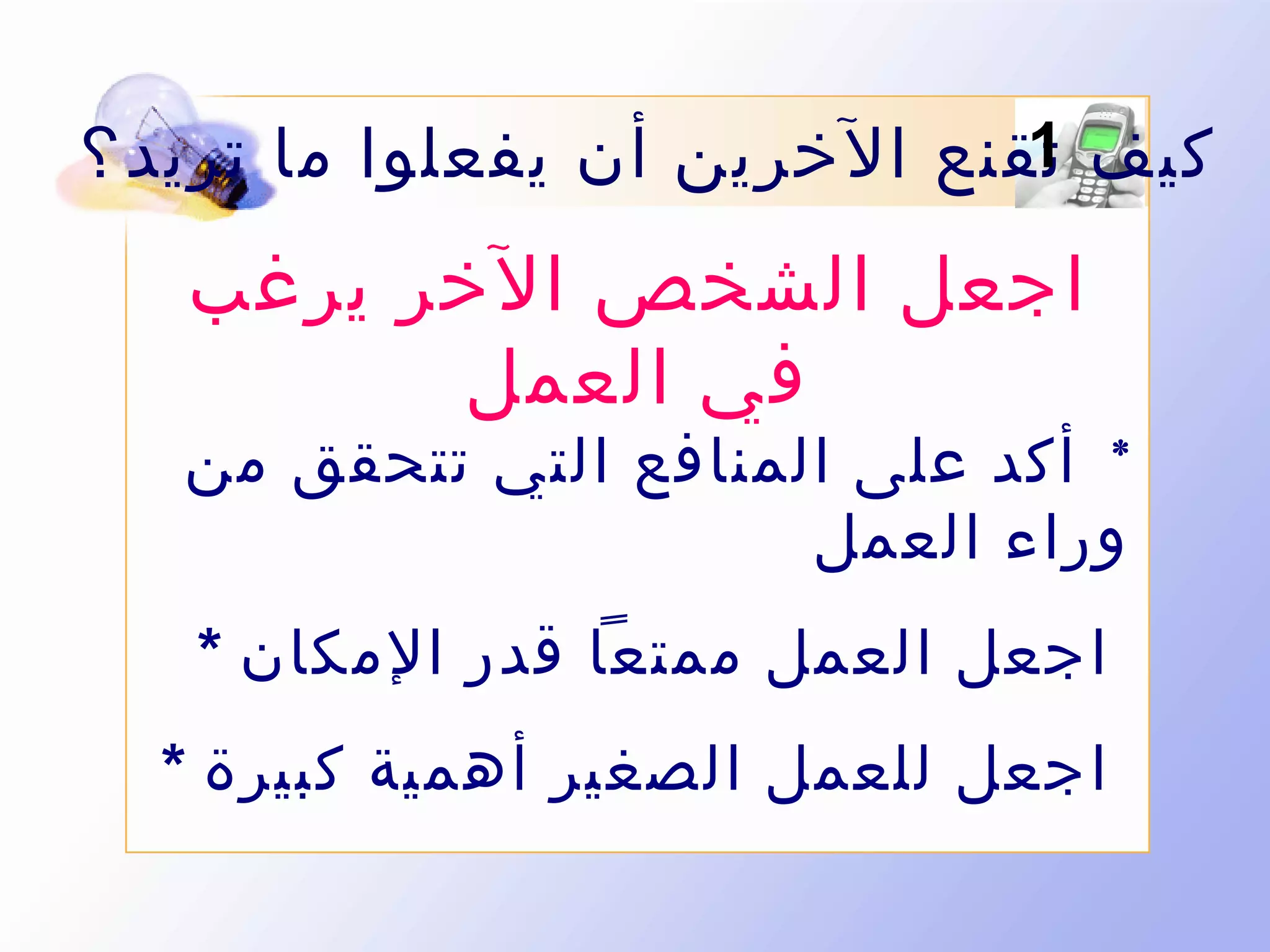 ‫1‬
‫كيف تقنع الخرين أن يفعلوا ما تريد ؟‬

‫اجعل الشخص الخر يرغب‬
‫في العمل‬

‫* أكد على المنافع التي تتحقق من‬
‫وراء العمل‬
‫اجعل العمل ممتعا قدر المكان *‬
‫اجعل للعمل الصغير أهمية كبيرة *‬

 