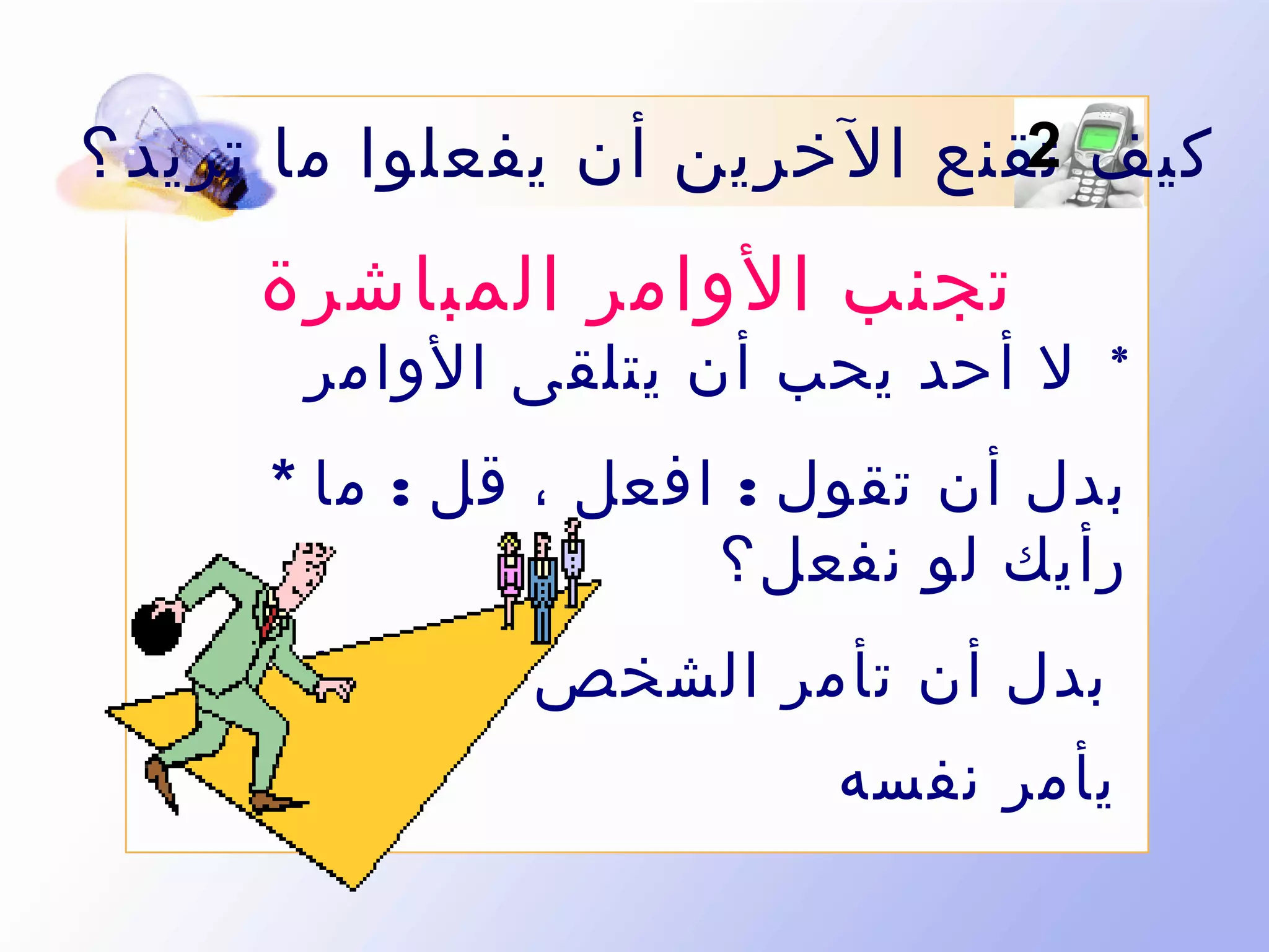 ‫2‬
‫كيف تقنع الخرين أن يفعلوا ما تريد ؟‬

‫تجنب الوامر المباشرة‬

‫* ل أحد يحب أن يتلقى الوامر‬

‫بدل أن تقول : افعل ، قل : ما *‬
‫رأيك لو نفعل؟‬
‫بدل أن تأمر الشخص اجعله *‬
‫يأمر نفسه‬

 