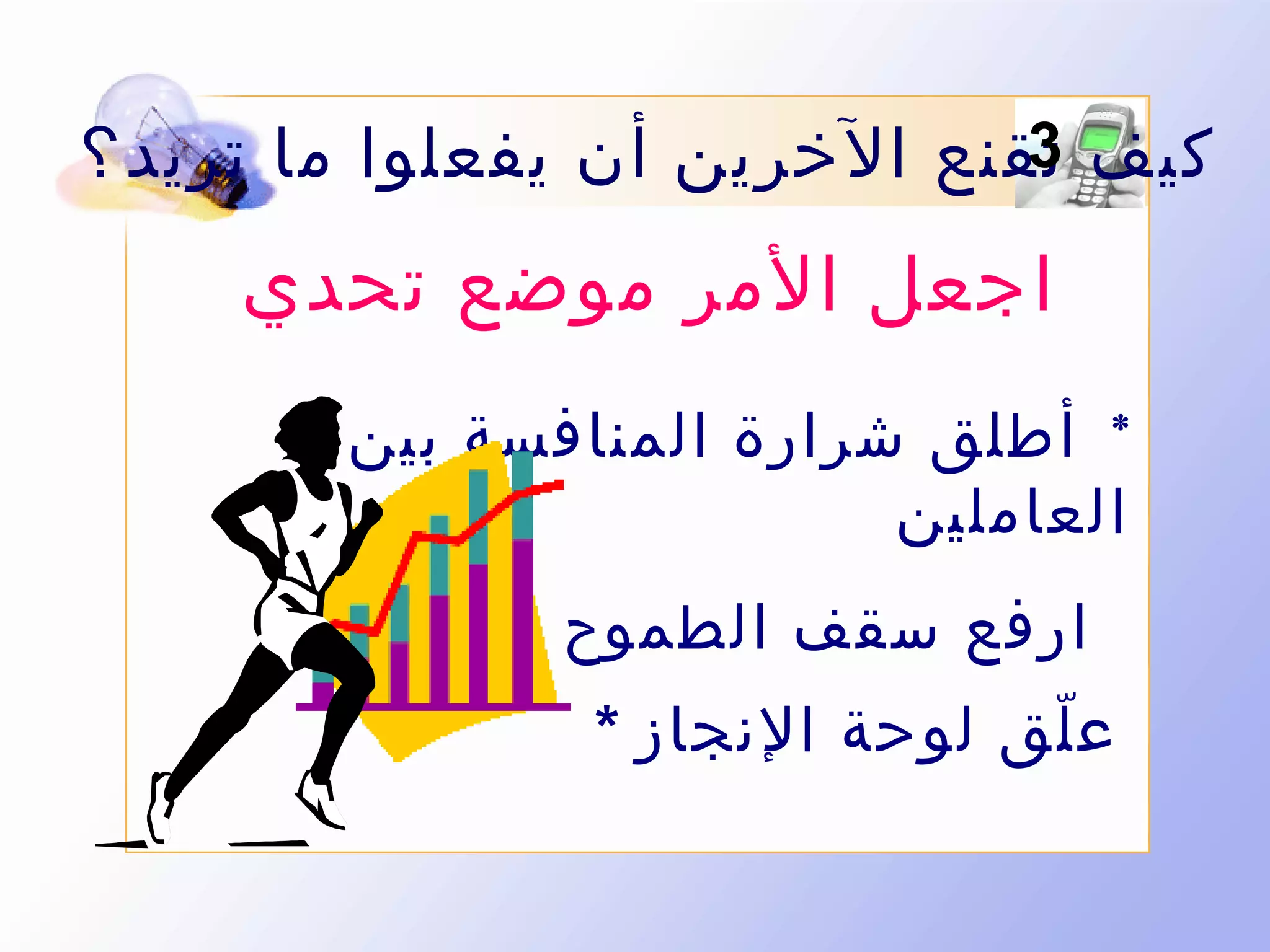 ‫3‬
‫كيف تقنع الخرين أن يفعلوا ما تريد ؟‬

‫اجعل المر موضع تحدي‬
‫* أطلق شرارة المنافسة بين‬
‫العاملين‬
‫ارفع سقف الطموح بالتدريج *‬
‫ع لق لوحة النجاز *‬
‫ّ‬

 